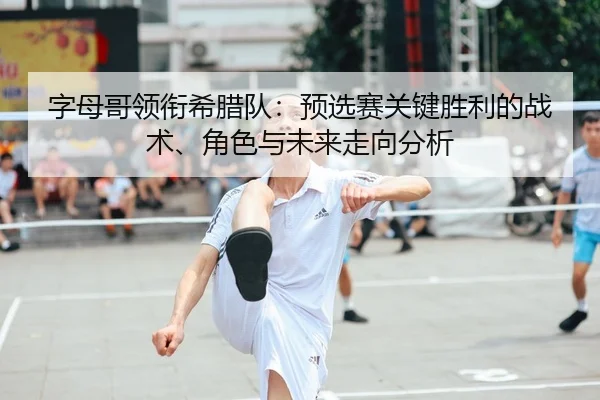 字母哥领衔希腊队：预选赛关键胜利的战术、角色与未来走向分析