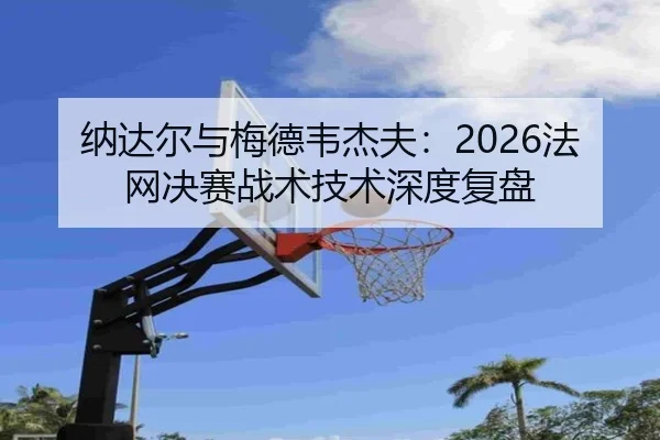 纳达尔与梅德韦杰夫：2026法网决赛战术技术深度复盘